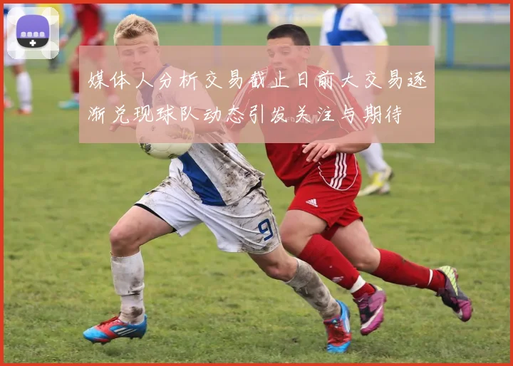 媒体人分析交易截止日前大交易逐渐兑现球队动态引发关注与期待