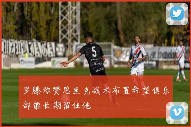 罗滕称赞恩里克战术布置希望俱乐部能长期留住他