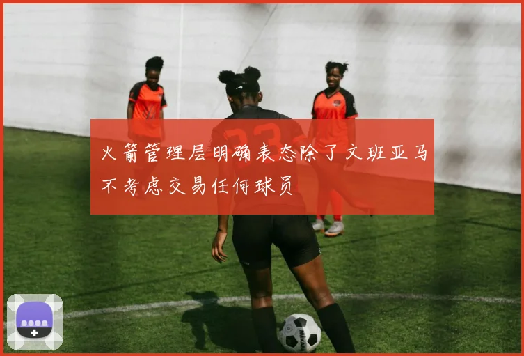 火箭管理层明确表态除了文班亚马不考虑交易任何球员