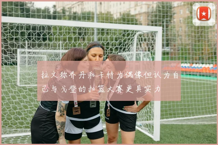 拉文称乔丹和卡特为偶像但认为自己与戈登的扣篮大赛更具实力