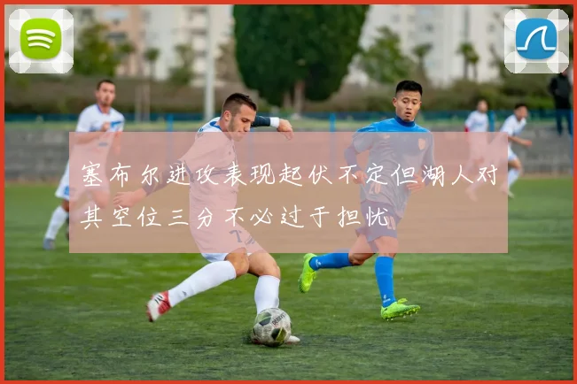 塞布尔进攻表现起伏不定但湖人对其空位三分不必过于担忧