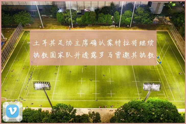 土耳其足协主席确认蒙特拉将继续执教国家队并透露罗马曾邀其执教