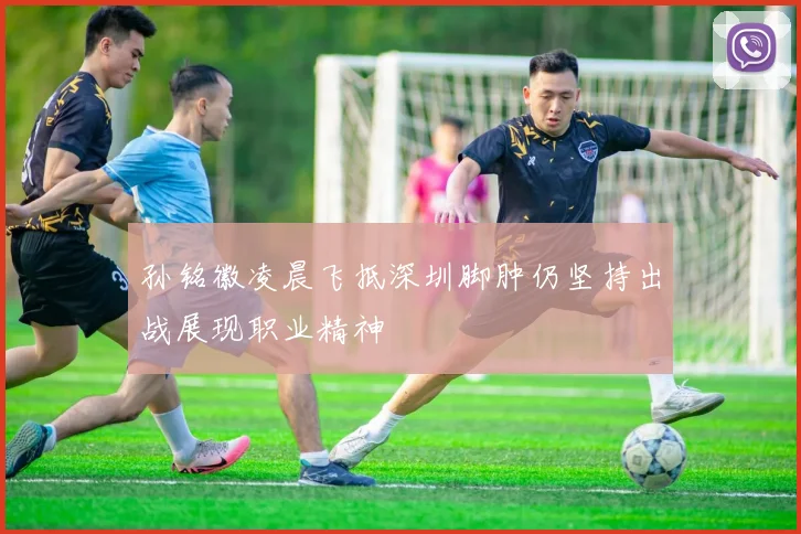 孙铭徽凌晨飞抵深圳脚肿仍坚持出战展现职业精神