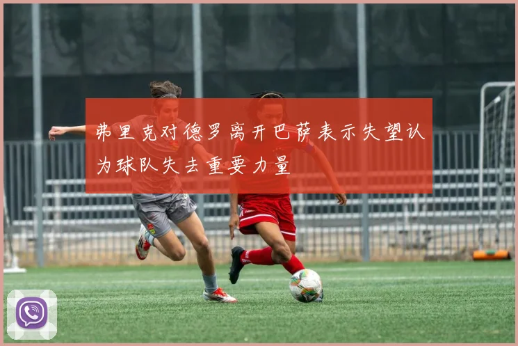 弗里克对德罗离开巴萨表示失望认为球队失去重要力量
