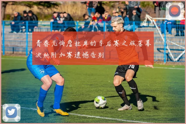 青春无悔詹杜库的季后赛之旅落幕次轮附加赛遗憾告别