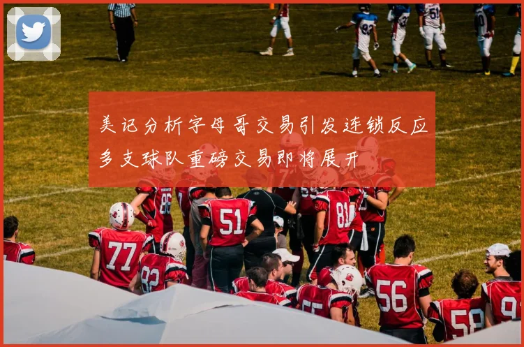 美记分析字母哥交易引发连锁反应多支球队重磅交易即将展开