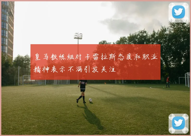 皇马教练组对卡雷拉斯态度和职业精神表示不满引发关注