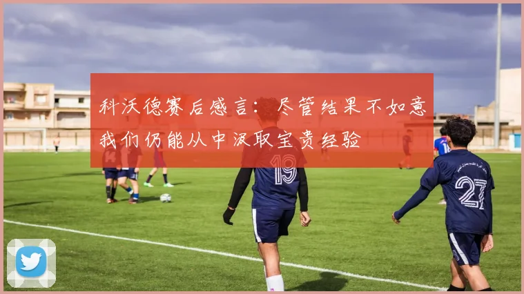 科沃德赛后感言：尽管结果不如意我们仍能从中汲取宝贵经验