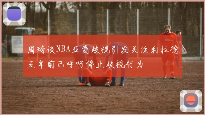 周琦谈NBA亚裔歧视引发关注利拉德五年前已呼吁停止歧视行为