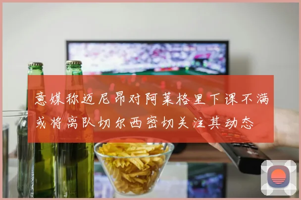 意媒称迈尼昂对阿莱格里下课不满或将离队切尔西密切关注其动态