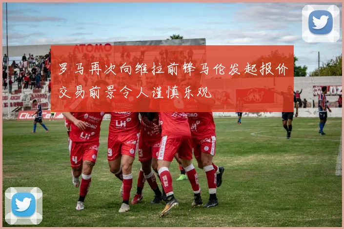 罗马再次向维拉前锋马伦发起报价交易前景令人谨慎乐观