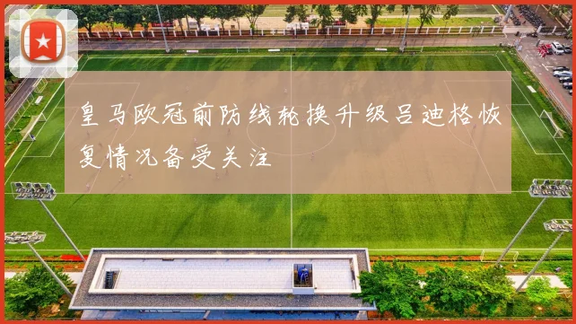 皇马欧冠前防线轮换升级吕迪格恢复情况备受关注