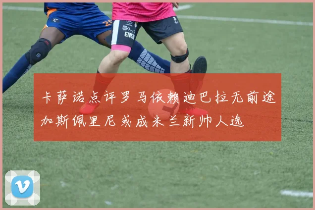 卡萨诺点评罗马依赖迪巴拉无前途加斯佩里尼或成米兰新帅人选