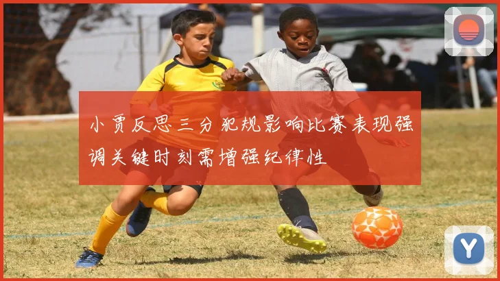 小贾反思三分犯规影响比赛表现强调关键时刻需增强纪律性
