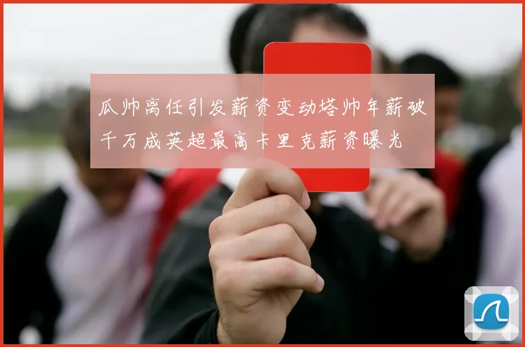 瓜帅离任引发薪资变动塔帅年薪破千万成英超最高卡里克薪资曝光