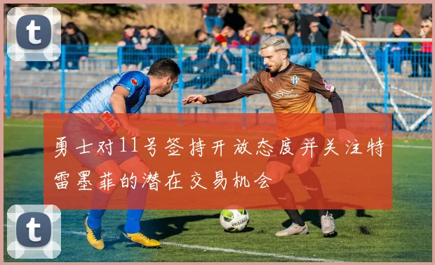 勇士对11号签持开放态度并关注特雷墨菲的潜在交易机会