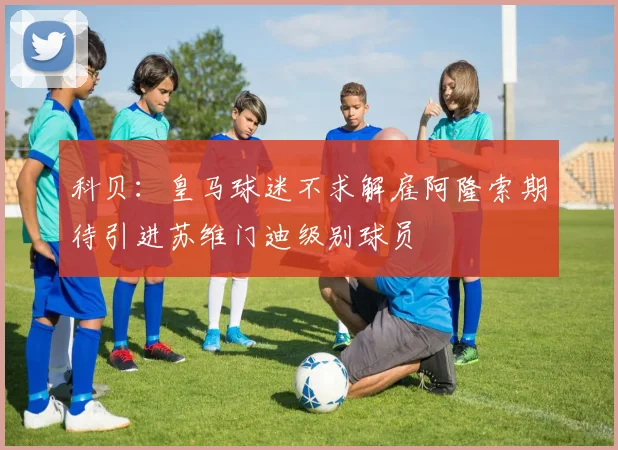科贝：皇马球迷不求解雇阿隆索期待引进苏维门迪级别球员