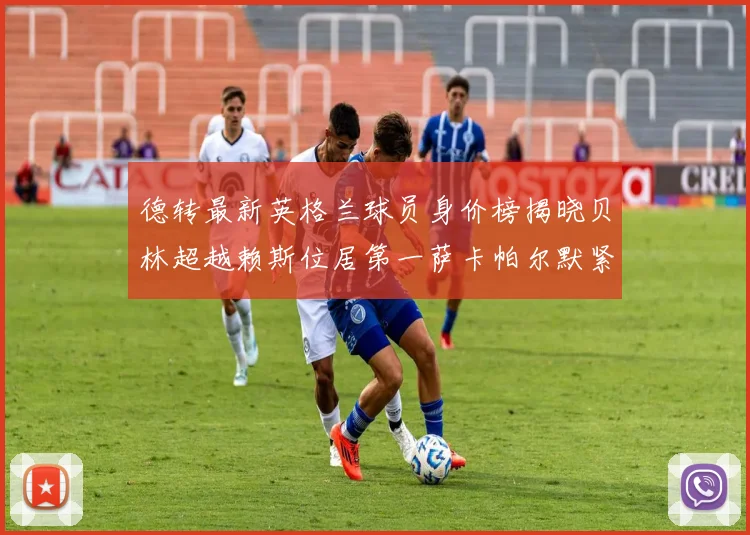 德转最新英格兰球员身价榜揭晓贝林超越赖斯位居第一萨卡帕尔默紧随其后
